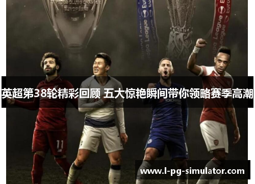 英超第38轮精彩回顾 五大惊艳瞬间带你领略赛季高潮 英超第38轮精彩回顾 五大惊艳瞬间带你领略赛季高潮