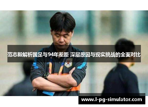 范志毅解析国足与94年差距 深层原因与现实挑战的全面对比 范志毅解析国足与94年差距 深层原因与现实挑战的全面对比