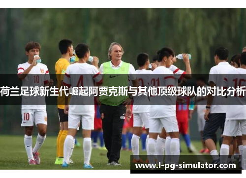 荷兰足球新生代崛起阿贾克斯与其他顶级球队的对比分析