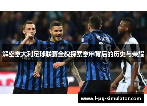 解密意大利足球联赛全貌探索意甲背后的历史与荣耀 解密意大利足球联赛全貌探索意甲背后的历史与荣耀