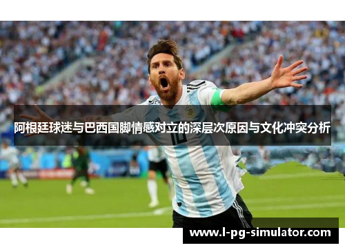 阿根廷球迷与巴西国脚情感对立的深层次原因与文化冲突分析 阿根廷球迷与巴西国脚情感对立的深层次原因与文化冲突分析
