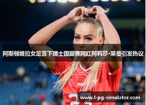 阿斯顿维拉女足签下瑞士国脚兼网红阿莉莎·莱曼引发热议